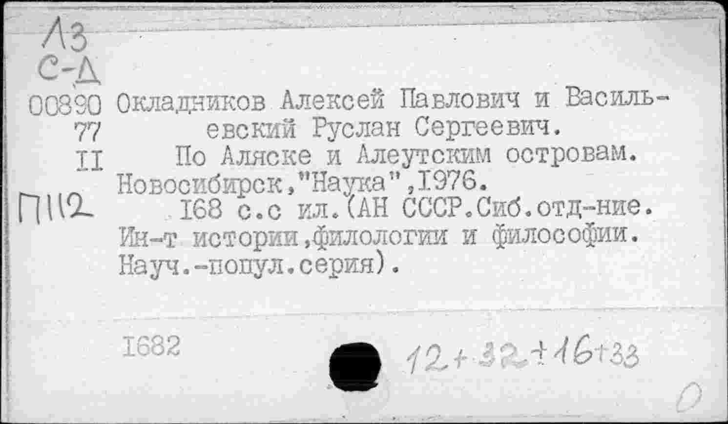 ﻿ЛЪ	■	—
од
008S0 Окладников Алексей Павлович и Василь-77 евский Руслан Сергеевич.
II По Аляске и Алеутским островам.
" Новосибирск,"Наука”,1976.
168 с.с ил. (АН СССР.Сиб.отд-ние. Ин-т истории»филологии и философии. На уч.-попул.с ерия).
1682